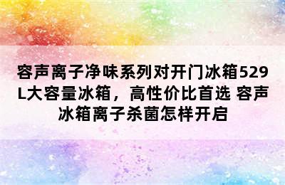 容声离子净味系列对开门冰箱529L大容量冰箱，高性价比首选 容声冰箱离子杀菌怎样开启